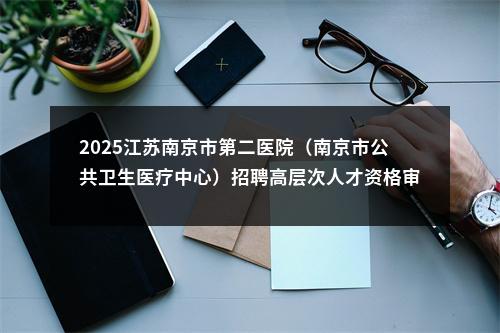 2025江苏南京市第二医院（南京市公共卫生医疗中心）招聘高层次人才资格审核及考核公告                进入阅读模式 图片
