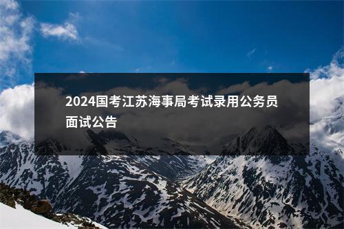 2024国考江苏海事局考试录用公务员面试公告                进入阅读模式 图片