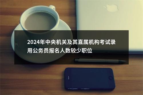 2024年中央机关及其直属机构考试录用公务员报名人数较少职位                进入阅读模式 图片