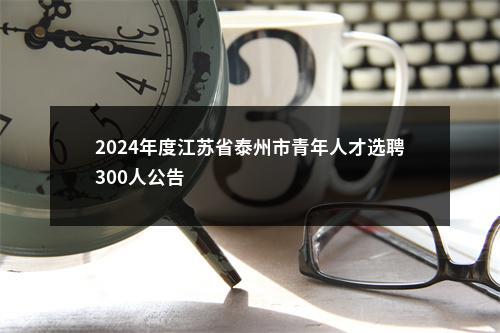 2024年度江苏省泰州市青年人才选聘300人公告                进入阅读模式 图片