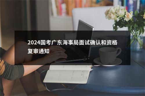 2024国考广东海事局面试确认和资格复审通知                进入阅读模式 图片