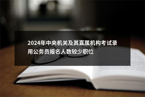 2024年中央机关及其直属机构考试录用公务员报名人数较少职位                进入阅读模式 图片