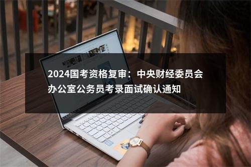 2024国考资格复审：中央财经委员会办公室公务员考录面试确认通知                进入阅读模式 图片