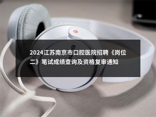 2024江苏南京市口腔医院招聘《岗位二》笔试成绩查询及资格复审通知                进入阅读模式 图片